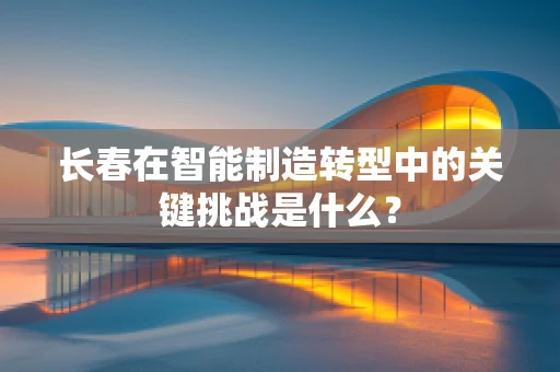 长春在智能制造转型中的关键挑战是什么？
