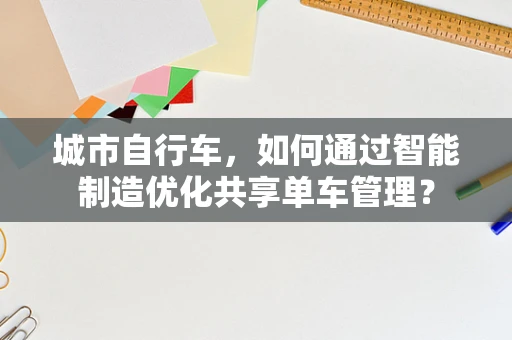 城市自行车，如何通过智能制造优化共享单车管理？