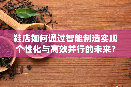 鞋店如何通过智能制造实现个性化与高效并行的未来？