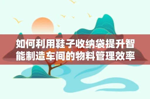 如何利用鞋子收纳袋提升智能制造车间的物料管理效率？
