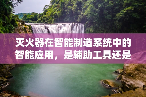 灭火器在智能制造系统中的智能应用，是辅助工具还是关键角色？