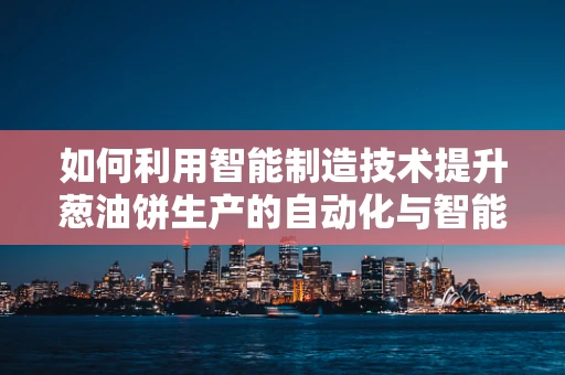 如何利用智能制造技术提升葱油饼生产的自动化与智能化？