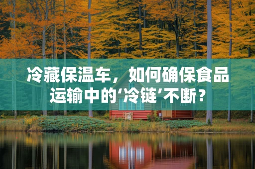 冷藏保温车，如何确保食品运输中的‘冷链’不断？