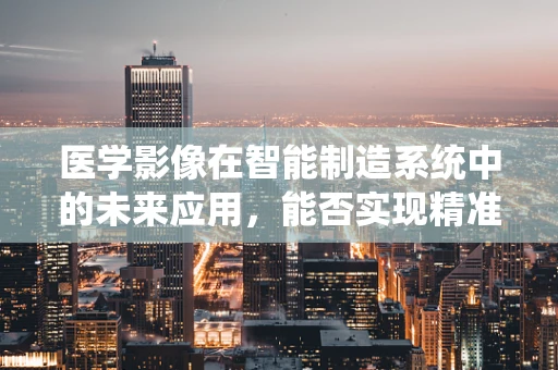 医学影像在智能制造系统中的未来应用，能否实现精准医疗的智能制造？