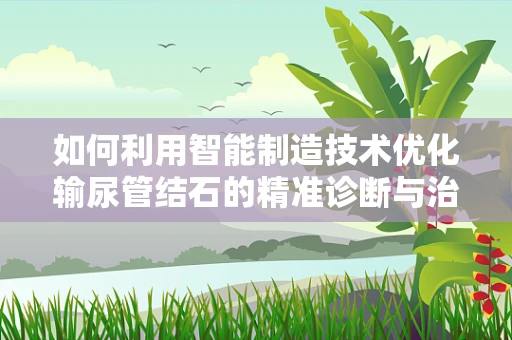 如何利用智能制造技术优化输尿管结石的精准诊断与治疗？