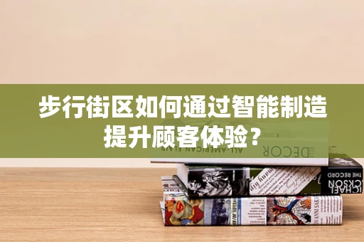 步行街区如何通过智能制造提升顾客体验？