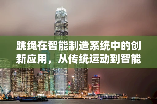 跳绳在智能制造系统中的创新应用，从传统运动到智能生产线的跨界融合