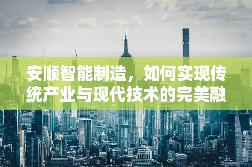 安顺智能制造，如何实现传统产业与现代技术的完美融合？