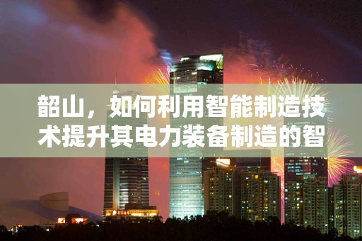 韶山，如何利用智能制造技术提升其电力装备制造的智能化水平？