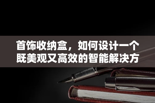首饰收纳盒，如何设计一个既美观又高效的智能解决方案？