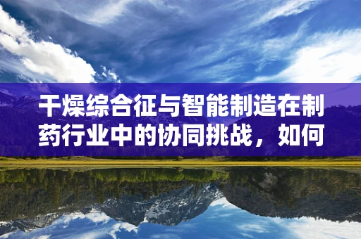 干燥综合征与智能制造在制药行业中的协同挑战，如何精准控制干燥过程？