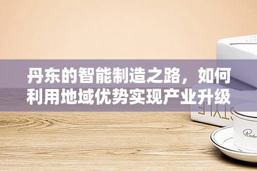 丹东的智能制造之路，如何利用地域优势实现产业升级？