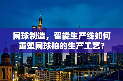网球制造，智能生产线如何重塑网球拍的生产工艺？