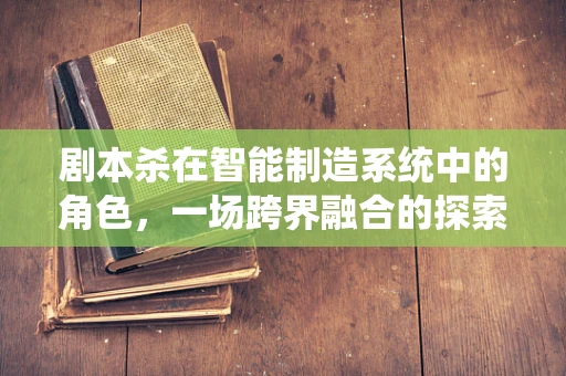 剧本杀在智能制造系统中的角色，一场跨界融合的探索之旅？