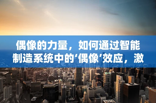 偶像的力量，如何通过智能制造系统中的‘偶像’效应，激发团队创新与协作？