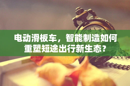 电动滑板车，智能制造如何重塑短途出行新生态？