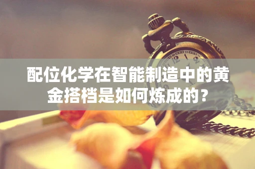 配位化学在智能制造中的黄金搭档是如何炼成的？