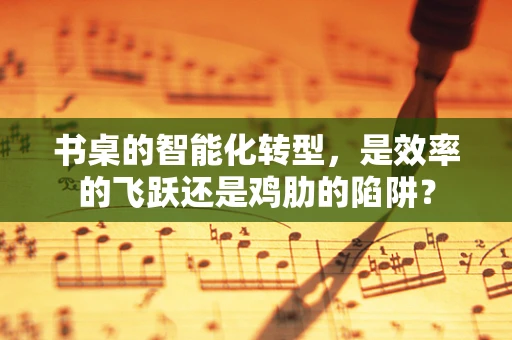 书桌的智能化转型，是效率的飞跃还是鸡肋的陷阱？
