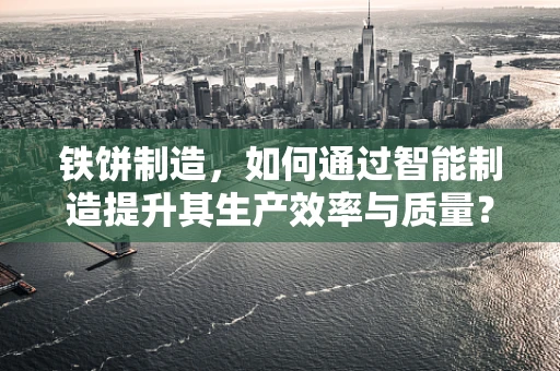 铁饼制造，如何通过智能制造提升其生产效率与质量？