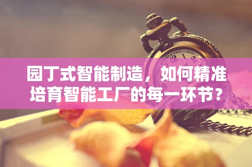 园丁式智能制造，如何精准培育智能工厂的每一环节？