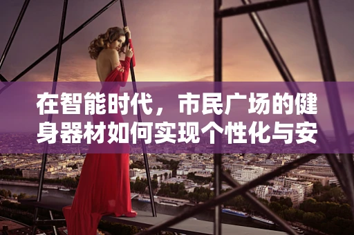 在智能时代，市民广场的健身器材如何实现个性化与安全并行的智能升级？
