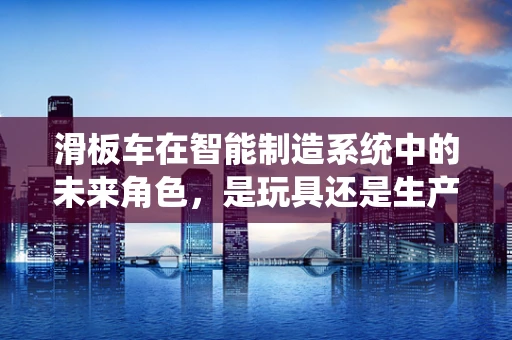 滑板车在智能制造系统中的未来角色，是玩具还是生产工具？