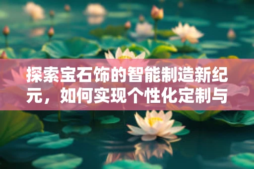 探索宝石饰的智能制造新纪元，如何实现个性化定制与高效生产的完美融合？