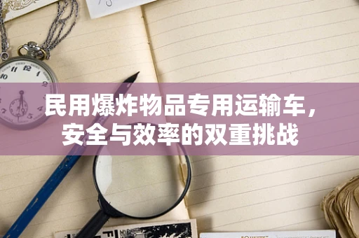 民用爆炸物品专用运输车，安全与效率的双重挑战