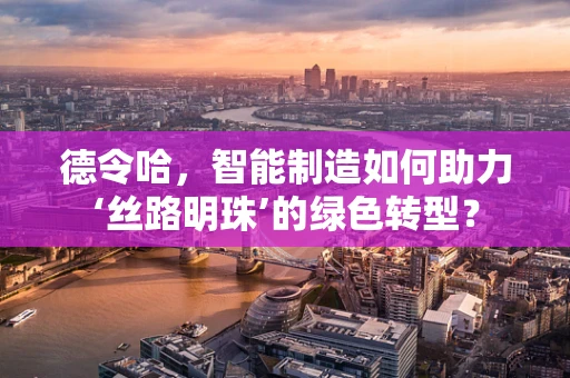 德令哈，智能制造如何助力‘丝路明珠’的绿色转型？