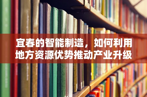 宜春的智能制造，如何利用地方资源优势推动产业升级？