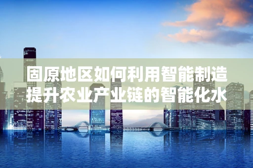 固原地区如何利用智能制造提升农业产业链的智能化水平？