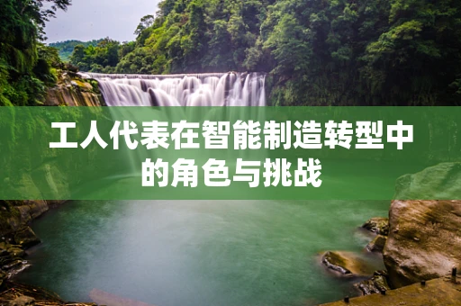 工人代表在智能制造转型中的角色与挑战