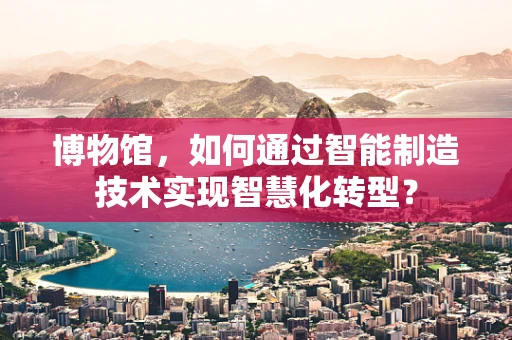 博物馆，如何通过智能制造技术实现智慧化转型？