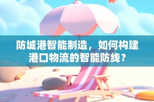 防城港智能制造，如何构建港口物流的智能防线？