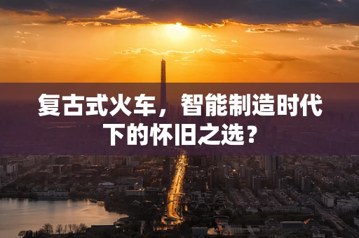 复古式火车，智能制造时代下的怀旧之选？