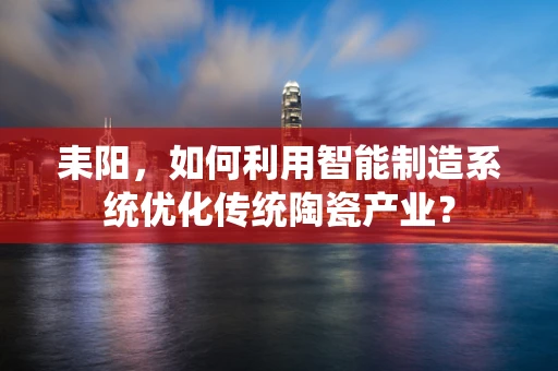 耒阳，如何利用智能制造系统优化传统陶瓷产业？