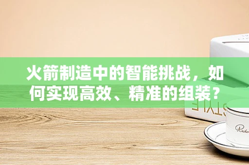 火箭制造中的智能挑战，如何实现高效、精准的组装？