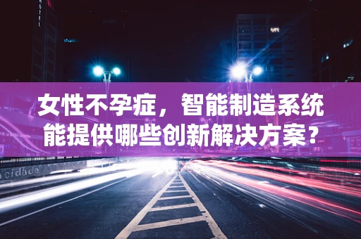 女性不孕症，智能制造系统能提供哪些创新解决方案？