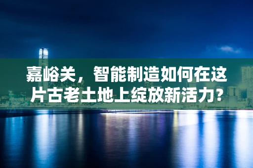 嘉峪关，智能制造如何在这片古老土地上绽放新活力？