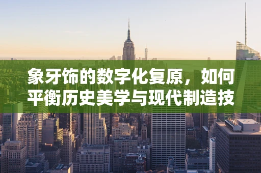 象牙饰的数字化复原，如何平衡历史美学与现代制造技术？