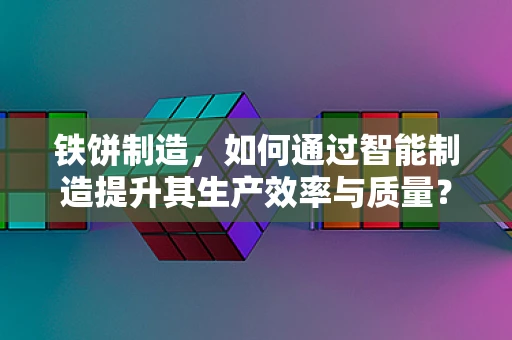 铁饼制造，如何通过智能制造提升其生产效率与质量？