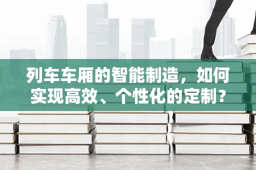 列车车厢的智能制造，如何实现高效、个性化的定制？