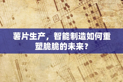 薯片生产，智能制造如何重塑脆脆的未来？