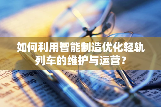 如何利用智能制造优化轻轨列车的维护与运营？