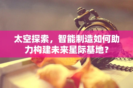 太空探索，智能制造如何助力构建未来星际基地？