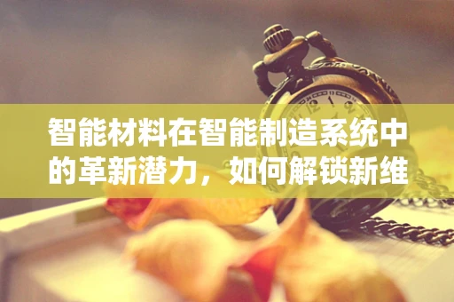 智能材料在智能制造系统中的革新潜力，如何解锁新维度？