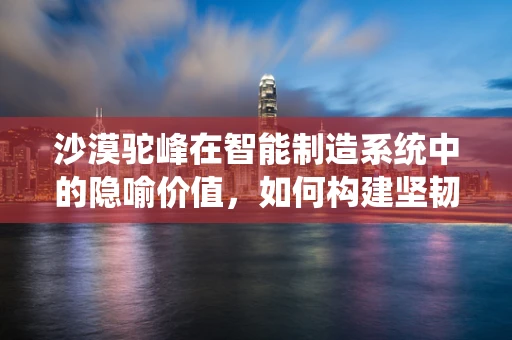 沙漠驼峰在智能制造系统中的隐喻价值，如何构建坚韧不拔的供应链？