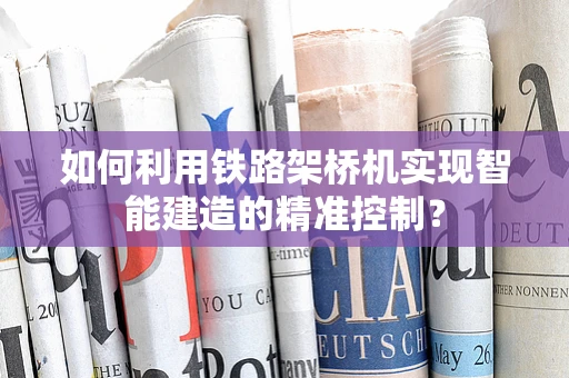 如何利用铁路架桥机实现智能建造的精准控制？