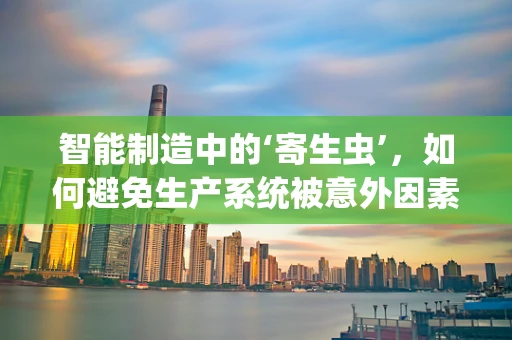 智能制造中的‘寄生虫’，如何避免生产系统被意外因素侵蚀？
