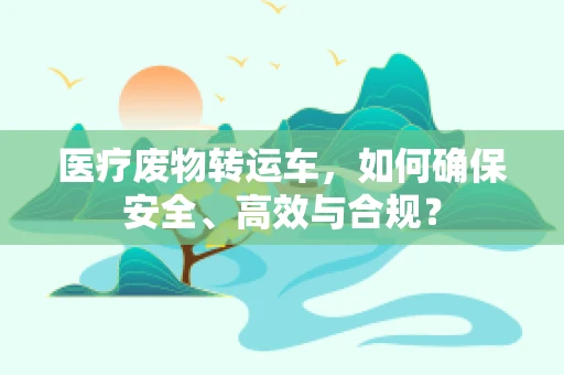 医疗废物转运车，如何确保安全、高效与合规？